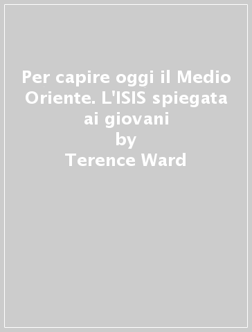 Per capire oggi il Medio Oriente. L'ISIS spiegata ai giovani - Terence Ward