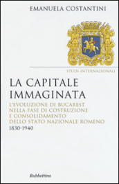 La capitale immaginata. L evoluzione di Bucarest nella fase di costruzione e consolidamento dello Stato nazionale romeno (1830-1940)