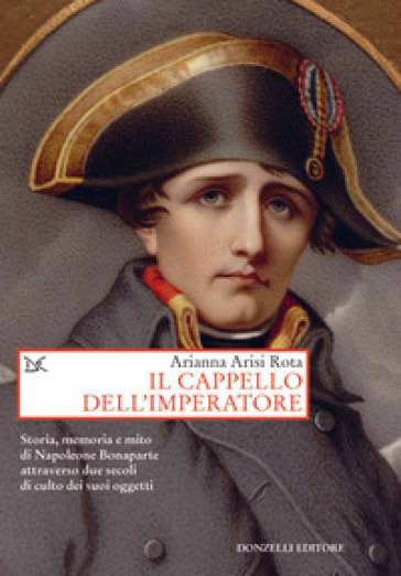 Il cappello dell'imperatore. Storia, memoria e mito di Napoleone Bonaparte attraverso due secoli di culto dei suoi oggetti - Arianna Arisi Rota