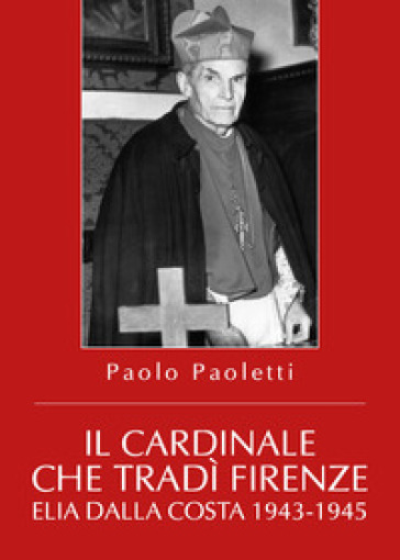 Il cardinale che tradì Firenze. Elia Dalla Costa 1943-1945 - Paolo Paoletti