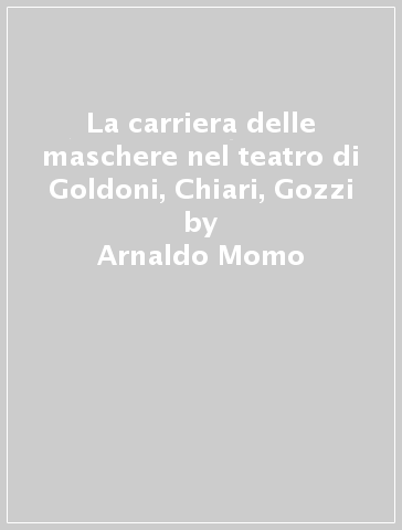 La carriera delle maschere nel teatro di Goldoni, Chiari, Gozzi - Arnaldo Momo