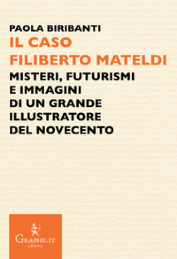 Il caso Filiberto Mateldi. Misteri, futurismi e immagini di un grande illustratore del Novecento - Paola Biribanti