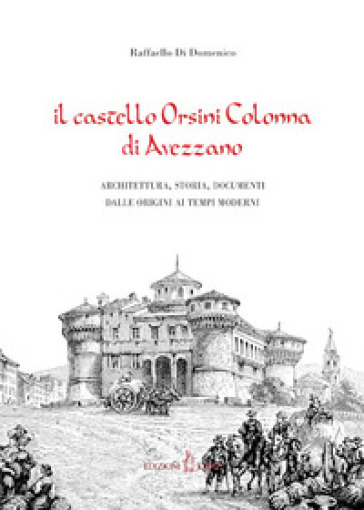 Il castello Orsini Colonna di Avezzano. Architettura, storia, documenti dalle origini ai tempi moderni - Raffaello Di Domenico