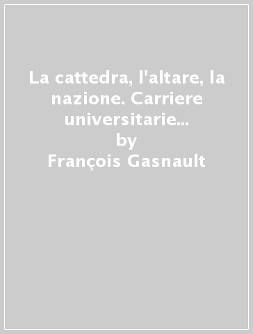 La cattedra, l'altare, la nazione. Carriere universitarie nell'Ateneo di Bologna 1903-1959 - François Gasnault