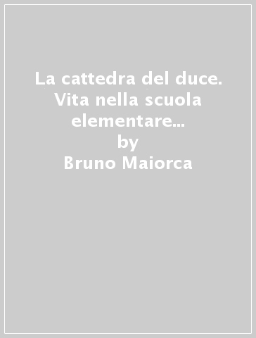 La cattedra del duce. Vita nella scuola elementare fascista tra cronaca, liturgia e ideologia - Bruno Maiorca