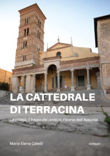 La cattedrale di Terracina. La chiesa, il fregio del portico, l'icona dell'Assunta - Maria Elena Catelli