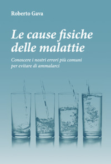 Le cause fisiche delle malattie. Conoscere i nostri errori più comuni per evitare di ammalarci - Roberto Gava