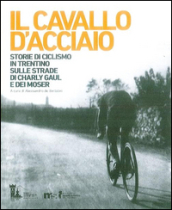 Il cavallo d acciaio. Storie di ciclismo in Trentino sulle strade di Charly Gaul e dei Moser