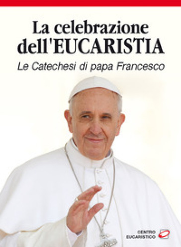 La celebrazione dell'eucaristia. Le catechesi di papa Francesco - Papa Francesco (Jorge Mario Bergoglio)