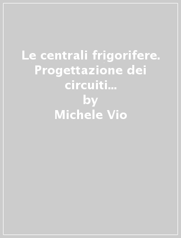 Le centrali frigorifere. Progettazione dei circuiti idraulici, installazione e gestione dei gruppi frigoriferi - Michele Vio - Diego Danieli