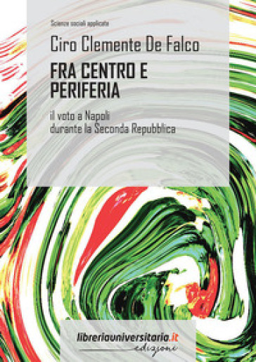 Fra centro e periferia. Il voto a Napoli durante la Seconda Repubblica - Ciro Clemente De Falco