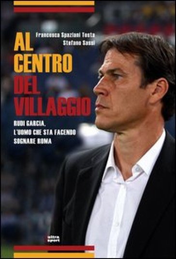 Al centro del villaggio. Rudi Garcia, l'uomo che sta facendo sognare Roma - Francesca Spaziani Testa - Stefano Sassi