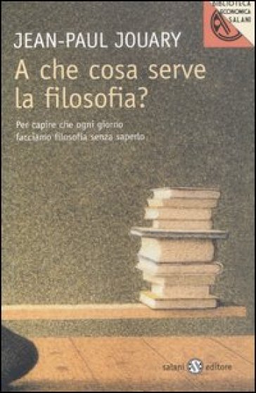 A che cosa serve la filosofia? Per capire che ogni giorno facciamo filosofia senza saperlo - Jean-Paul Jouary