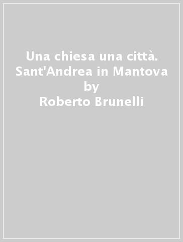 Una chiesa una città. Sant'Andrea in Mantova - Roberto Brunelli