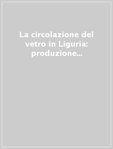 La circolazione del vetro in Liguria: produzione e diffusione. Atti delle 6/e Giornate nazionali di studio