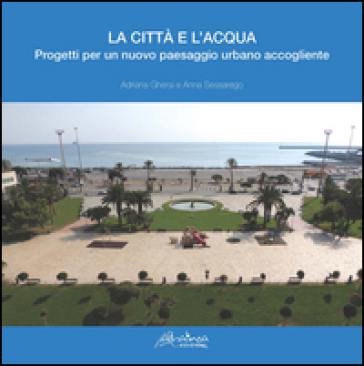 La città e l'acqua. Progetti per un nuovo paesaggio urbano accogliente - Adriana Ghersi - Anna Sessarego