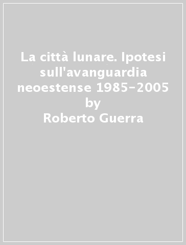 La città lunare. Ipotesi sull'avanguardia neoestense 1985-2005 - Roberto Guerra