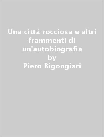 Una città rocciosa e altri frammenti di un'autobiografia - Piero Bigongiari