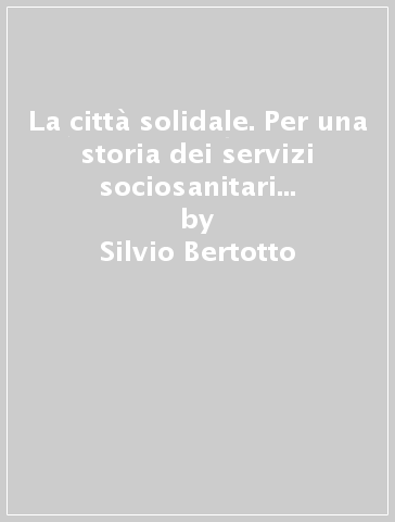 La città solidale. Per una storia dei servizi sociosanitari nell'area metropolitana torinese (Settimo Torinese, 1955-1999) - Silvio Bertotto