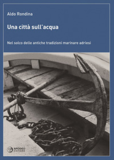 Una città sull'acqua. Nel solco delle antiche tradizioni marinare adriesi - Aldo Rondina