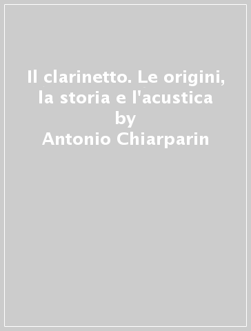 Il clarinetto. Le origini, la storia e l'acustica - Antonio Chiarparin