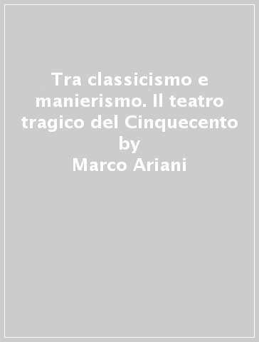 Tra classicismo e manierismo. Il teatro tragico del Cinquecento - Marco Ariani