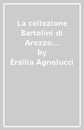 La collezione Bartolini di Arezzo. Storia e documenti