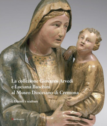 La collezione Giovanni Arvedi e Luciana Buschini al Museo Diocesano di Cremona. Ediz. illustrata. 1: Dipinti e sculture