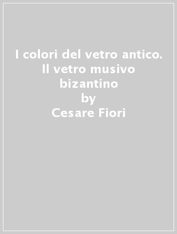 I colori del vetro antico. Il vetro musivo bizantino - Cesare Fiori - Mariangela Vandini - Valeria Mazzotti