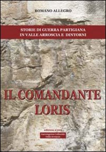 Il comandante Loris. Storia di guerra partigiana in valle Arroscia e dintorni - Romano Allegro