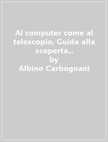 Al computer come al telescopio. Guida alla scoperta e all'uso dei più interessanti software astronomici del web - Albino Carbognani