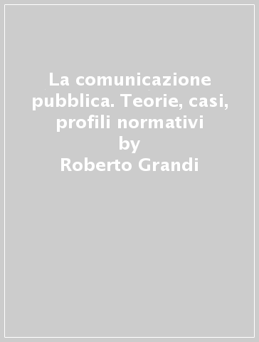 La comunicazione pubblica. Teorie, casi, profili normativi - Roberto Grandi