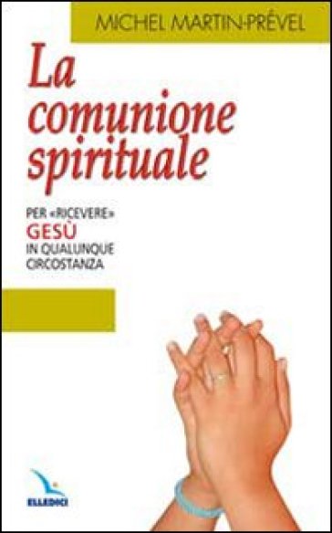 La comunione spirituale. Per «ricevere» Gesù in qualunque circostanza - Michel Martin-Prével