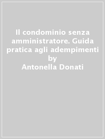Il condominio senza amministratore. Guida pratica agli adempimenti - Antonella Donati - Lisa De Simone