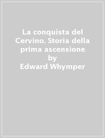 La conquista del Cervino. Storia della prima ascensione - Edward Whymper