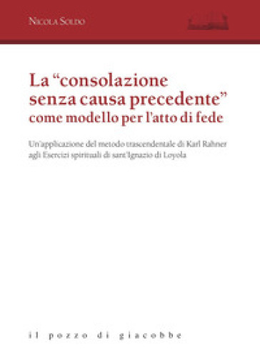 La «consolazione senza causa precedente» come modello per l'atto di fede. Un'applicazione del metodo trascendentale di Karl Rahner agli Esercizi spirituali di sant'Ignazio di Loyola - Nicola Soldo