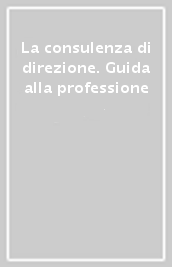 La consulenza di direzione. Guida alla professione