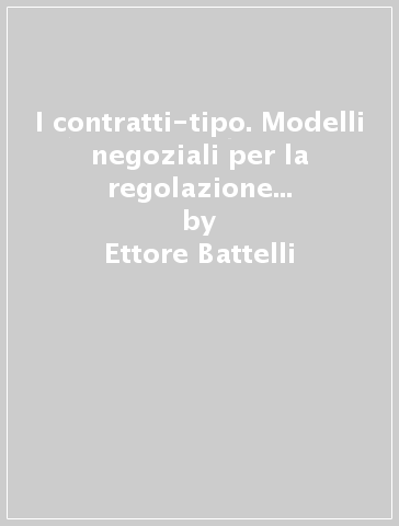 I contratti-tipo. Modelli negoziali per la regolazione del mercato: natura, effetti e limiti - Ettore Battelli