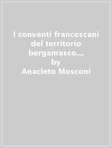 I conventi francescani del territorio bergamasco. Storia, religione, arte - Anacleto Mosconi