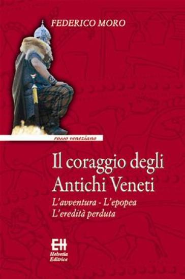 Il coraggio degli antichi veneti. L'avventura, l'epopea, l'eredità perduta - Federico Moro