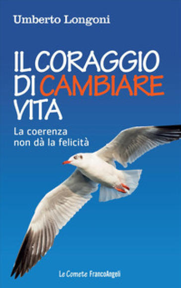 Il coraggio di cambiare vita. La coerenza non dà la felicità - Umberto Longoni