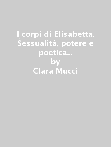 I corpi di Elisabetta. Sessualità, potere e poetica della cultura al tempo di Shakespeare - Clara Mucci