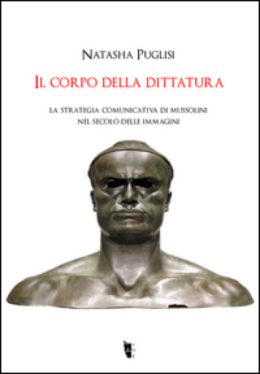 Il corpo della dittatura. La strategia comunicativa di Mussolini nel secolo delle immagini - Natasha Puglisi