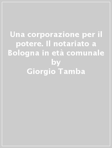 Una corporazione per il potere. Il notariato a Bologna in età comunale - Giorgio Tamba