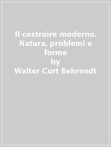 Il costruire moderno. Natura, problemi e forme - Walter Curt Behrendt