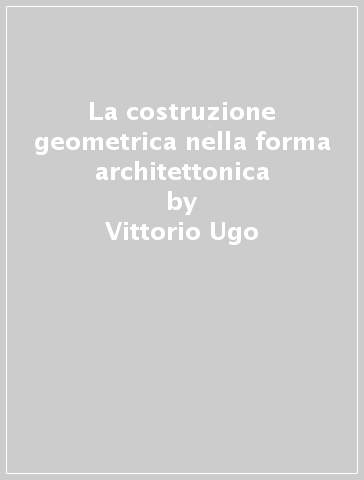 La costruzione geometrica nella forma architettonica - Vittorio Ugo