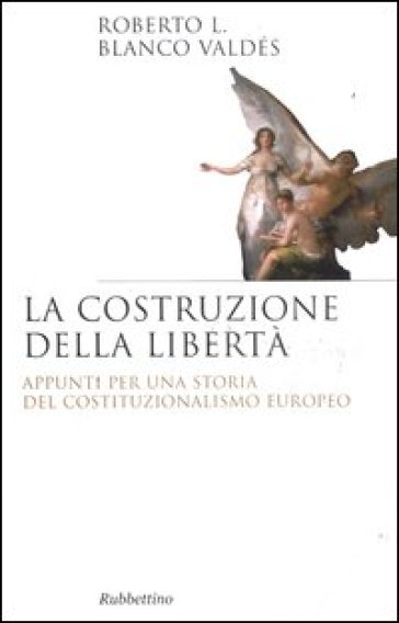 La costruzione della libertà. Appunti per una storia del costituzionalismo europeo - Roberto L. Blanco Valdés