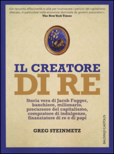 Il creatore di re. Storia vera di Jacob Fugger, banchiere, milionario, precursore del capitalismo, compratore di indulgenze, finanziatore di re e di papi - Greg Steinmetz