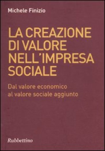 La creazione di valore nell'impresa sociale. Dal valore economico al valore sociale aggiunto - Michele Finzio