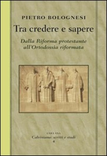 Tra credere e sapere. Dalla Riforma protestante all'ortodossia riformata - Pietro Bolognesi